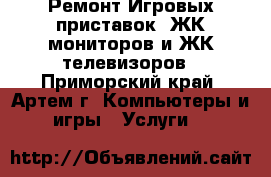  Ремонт Игровых приставок, ЖК-мониторов и ЖК-телевизоров - Приморский край, Артем г. Компьютеры и игры » Услуги   